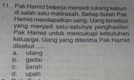 Pak Hamid bekerja menjadi tukang kebun
di salah satu madrasah. Setiap bulan Pak
Hamid mendapatkan uang. Uang tersebut
yang menjadi satu-satunya penghasilan
Pak Hamid untuk mencukupi kebutuhan
keluarga. Uang yang diterima Pak Hamid
disebut ....
a. utang
b. gadai
c. ijarah
d. upah