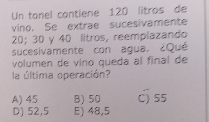 Un tonel contiene 120 litros de
vino. Se extrae sucesivamente
20; 30 y 40 litros, reemplazando
sucesivamente con agua, ¿Qué
volumen de víno queda al final de
la última operación?
A) 45 B) 50 C) 55
D) 52,5 E) 48,5