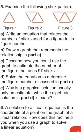 Examine the following stick pattern. 
Figure 1 Figure 2 Figure 3 
a) Write an equation that relates the 
number of sticks used for a figure to its 
figure number. 
b) Draw a graph that represents the 
relationship in part a). 
c) Describe how you could use the 
graph to estimate the number of 
the figure that uses 97 sticks. 
d) Solve the equation to determine 
the figure number discussed in part c). 
e) Why is a graphical solution usually 
only an estimate, while the algebraic 
solution in part d) is exact? 
6. A solution to a linear equation is the 
coordinate of a point on the graph of a 
linear relation. How does this fact help 
you when you use a graph to solve 
a linear equation?