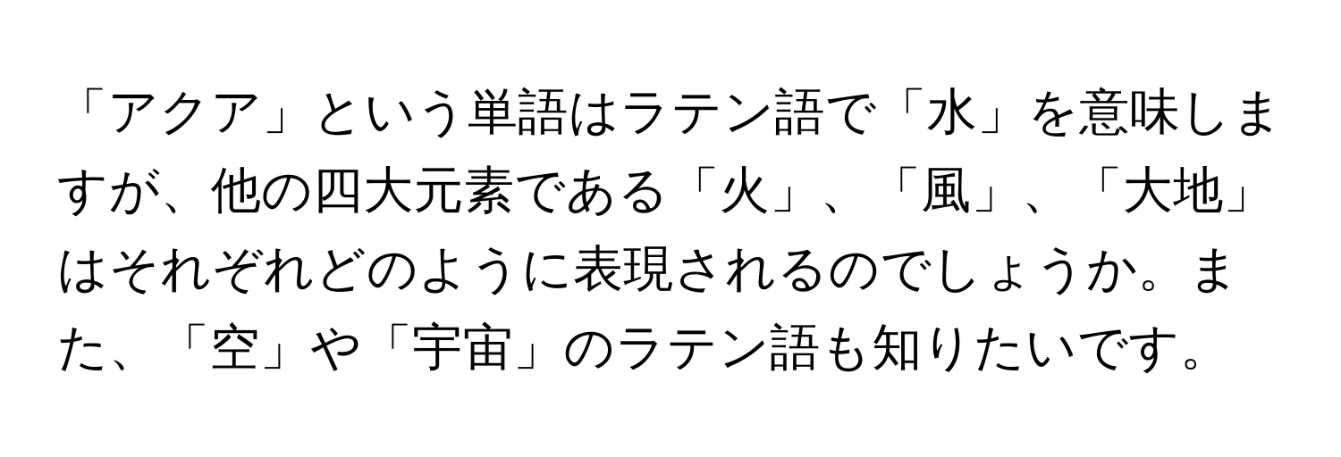 「アクア」という単語はラテン語で「水」を意味しますが、他の四大元素である「火」、「風」、「大地」はそれぞれどのように表現されるのでしょうか。また、「空」や「宇宙」のラテン語も知りたいです。