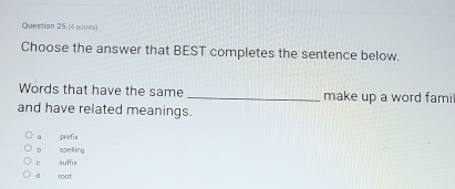 Choose the answer that BEST completes the sentence below.
Words that have the same _make up a word fami
and have related meanings.
ā prefis
b spelling
c suffix
dì root