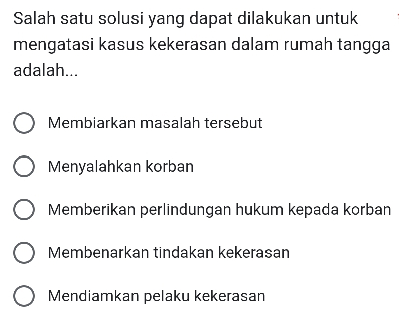 Salah satu solusi yang dapat dilakukan untuk
mengatasi kasus kekerasan dalam rumah tangga
adalah...
Membiarkan masalah tersebut
Menyalahkan korban
Memberikan perlindungan hukum kepada korban
Membenarkan tindakan kekerasan
Mendiamkan pelaku kekerasan