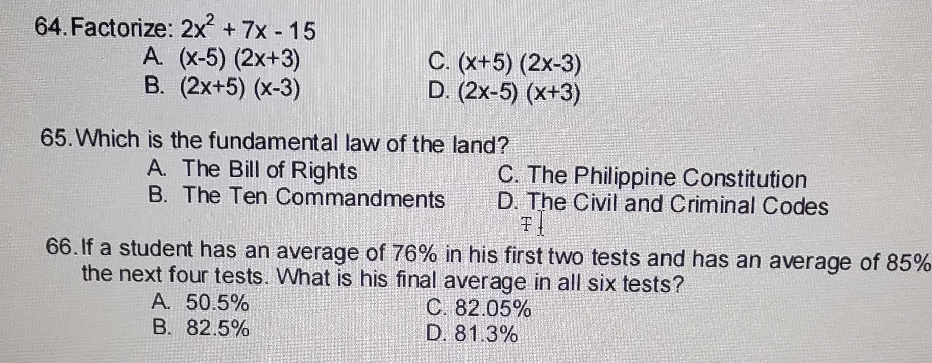 Factorize: 2x^2+7x-15
A. (x-5)(2x+3) C. (x+5)(2x-3)
B. (2x+5)(x-3) D. (2x-5)(x+3)
65.Which is the fundamental law of the land?
A. The Bill of Rights C. The Philippine Constitution
B. The Ten Commandments D. The Civil and Criminal Codes
66. If a student has an average of 76% in his first two tests and has an average of 85%
the next four tests. What is his final average in all six tests?
A. 50.5% C. 82.05%
B. 82.5% D. 81.3%