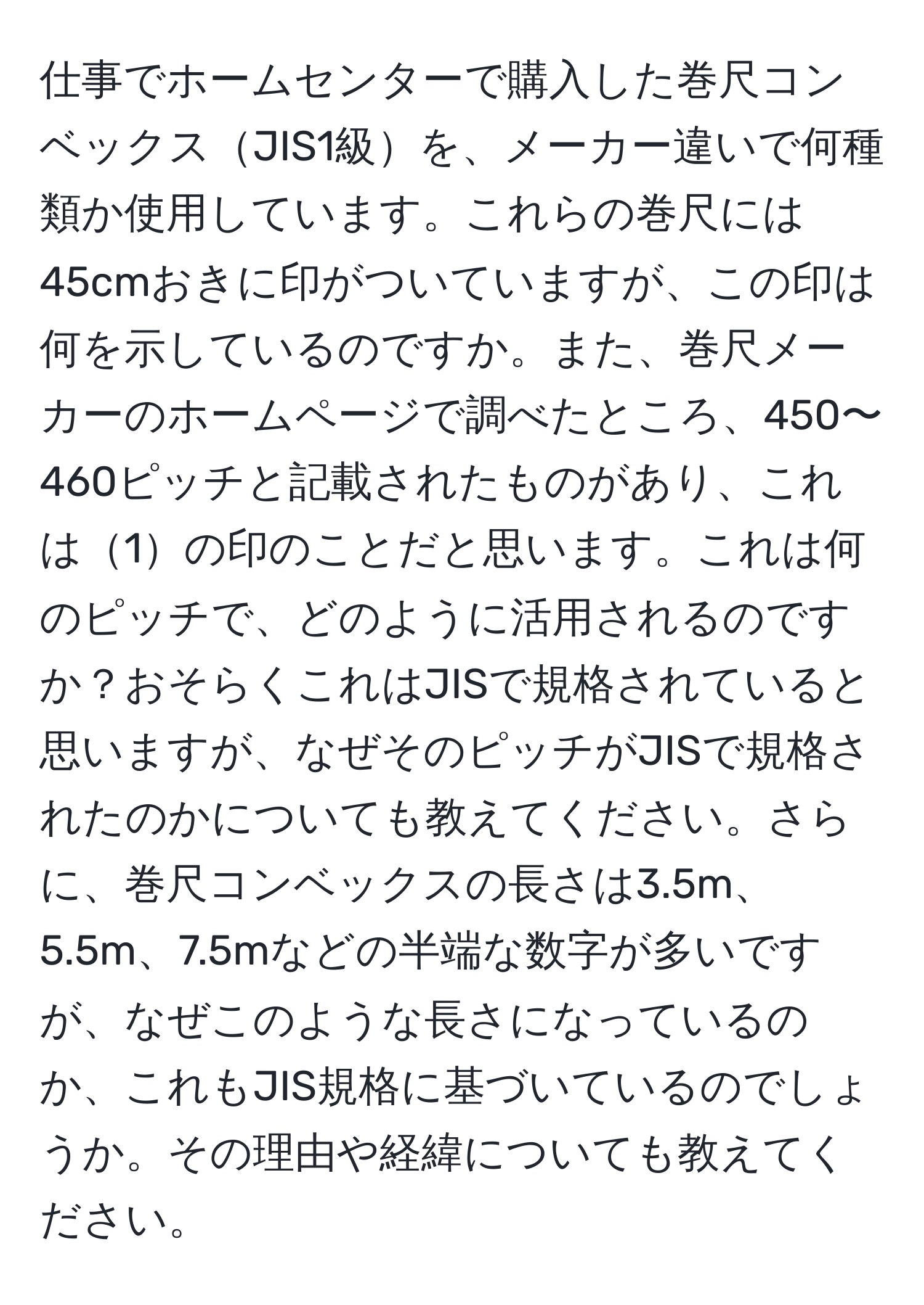 仕事でホームセンターで購入した巻尺コンベックスJIS1級を、メーカー違いで何種類か使用しています。これらの巻尺には45cmおきに印がついていますが、この印は何を示しているのですか。また、巻尺メーカーのホームページで調べたところ、450〜460ピッチと記載されたものがあり、これは1の印のことだと思います。これは何のピッチで、どのように活用されるのですか？おそらくこれはJISで規格されていると思いますが、なぜそのピッチがJISで規格されたのかについても教えてください。さらに、巻尺コンベックスの長さは3.5m、5.5m、7.5mなどの半端な数字が多いですが、なぜこのような長さになっているのか、これもJIS規格に基づいているのでしょうか。その理由や経緯についても教えてください。