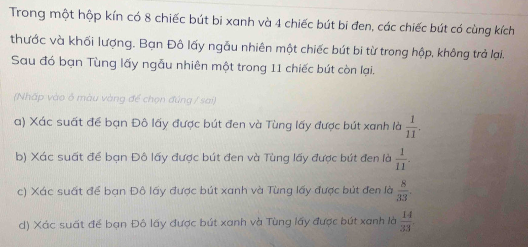 Trong một hộp kín có 8 chiếc bút bi xanh và 4 chiếc bút bi đen, các chiếc bút có cùng kích 
thước và khối lượng. Bạn Đô lấy ngẫu nhiên một chiếc bút bi từ trong hộp, không trả lại. 
Sau đó bạn Tùng lấy ngẫu nhiên một trong 11 chiếc bút còn lại. 
(Nhấp vào ô màu vàng để chọn đúng / sai) 
a) Xác suất để bạn Đô lấy được bút đen và Tùng lấy được bút xanh là  1/11 . 
b) Xác suất để bạn Đô lấy được bút đen và Tùng lấy được bút đen là  1/11 . 
c) Xác suất để bạn Đô lấy được bút xanh và Tùng lấy được bút đen là  8/33 . 
d) Xác suất để bạn Đô lấy được bút xanh và Tùng lấy được bút xanh là  14/33 .