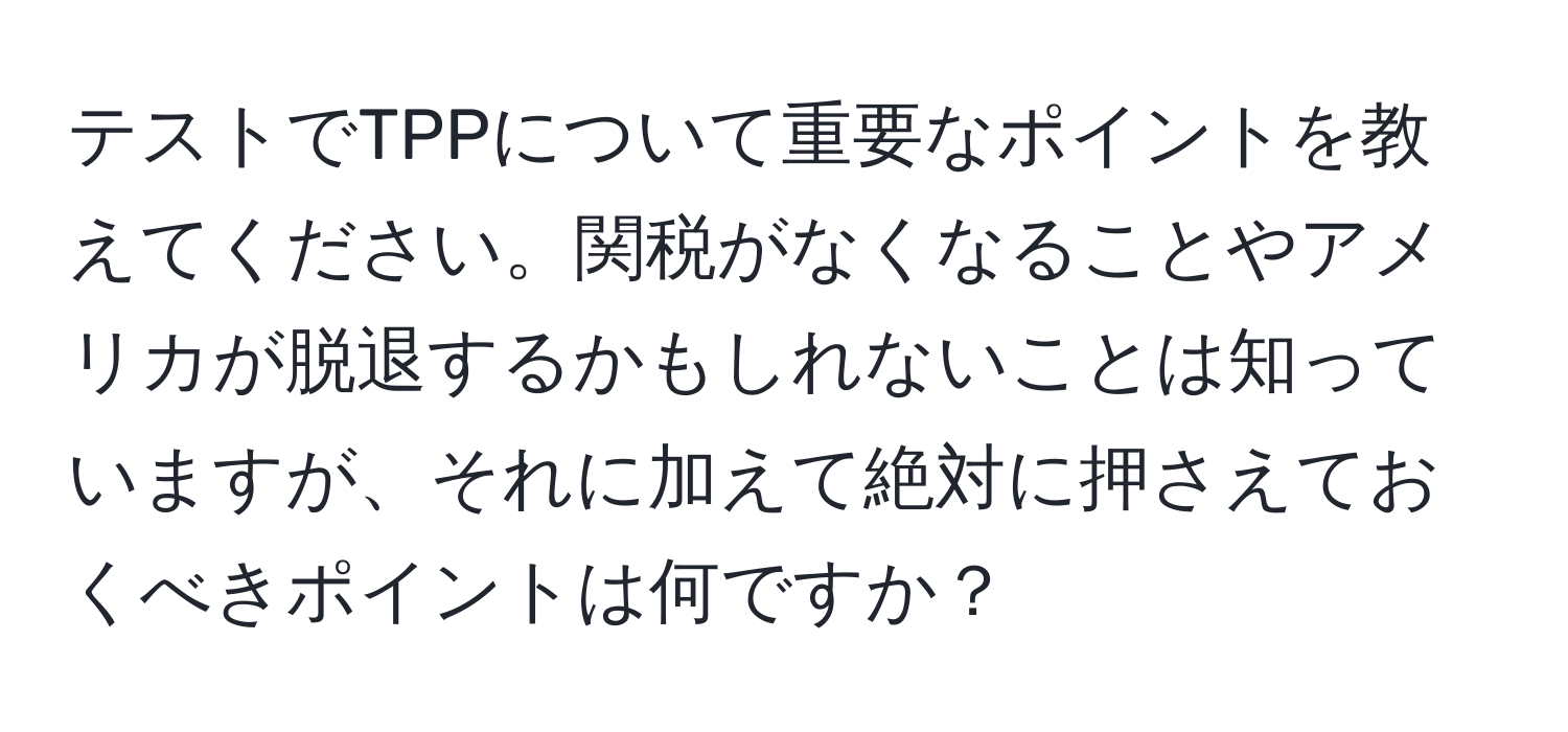 テストでTPPについて重要なポイントを教えてください。関税がなくなることやアメリカが脱退するかもしれないことは知っていますが、それに加えて絶対に押さえておくべきポイントは何ですか？