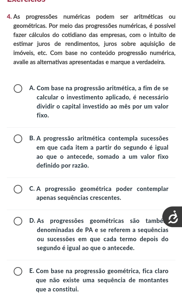 As progressões numéricas podem ser aritméticas ou
geométricas. Por meio das progressões numéricas, é possível
fazer cálculos do cotidiano das empresas, com o intuito de
estimar juros de rendimentos, juros sobre aquisição de
imóveis, etc. Com base no conteúdo progressão numérica,
avalie as alternativas apresentadas e marque a verdadeira.
A. Com base na progressão aritmética, a fim de se
calcular o investimento aplicado, é necessário
dividir o capital investido ao mês por um valor
fixo.
B. A progressão aritmética contempla sucessões
em que cada item a partir do segundo é igual
ao que o antecede, somado a um valor fixo
definido por razão.
C. A progressão geométrica poder contemplar
apenas sequências crescentes.
D. As progressões geométricas são també
denominadas de PA e se referem a sequências
ou sucessões em que cada termo depois do
segundo é igual ao que o antecede.
E. Com base na progressão geométrica, fica claro
que não existe uma sequência de montantes
que a constitui.