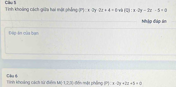 Tính khoảng cách giữa hai mặt phẳng (P) : x-2y-2z+4=0 và (Q):x-2y-2z-5=0
Nhập đáp án 
Đáp án của bạn 
Câu 6 
Tính khoảng cách từ điểm M(-1;2;3) đến mặt phẳng (P) : x-2y+2z+5=0