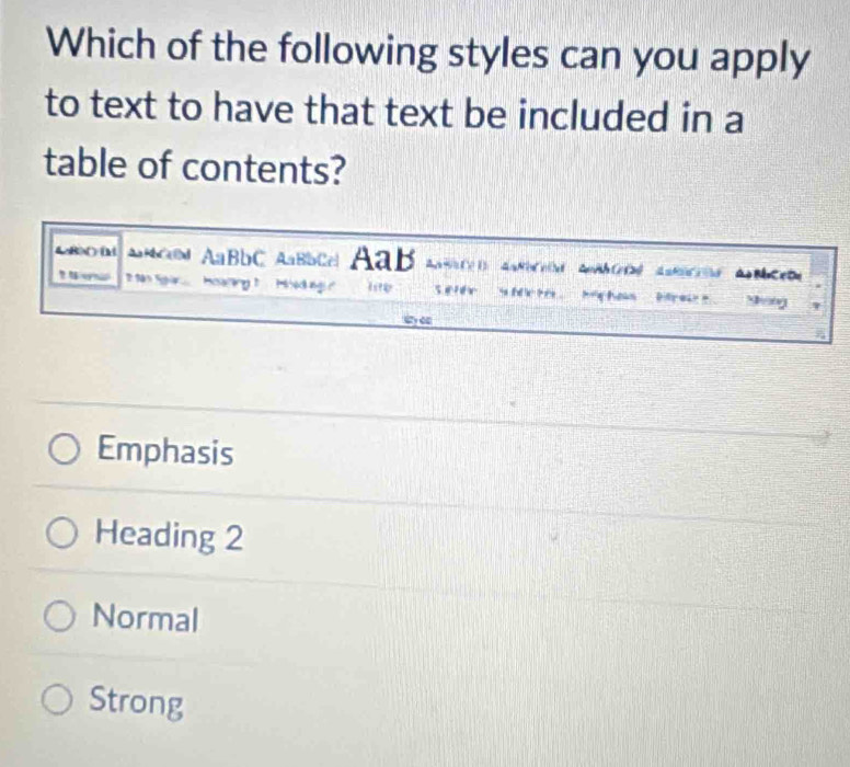 Which of the following styles can you apply
to text to have that text be included in a
table of contents?
AR >( ) (M AMCo AaBbC AaBbCa AaB
? Nernal 2 S n Sgr..... Meriny 1. .. Mred g? Sefee s h Michas bre song
wy e
Emphasis
Heading 2
Normal
Strong