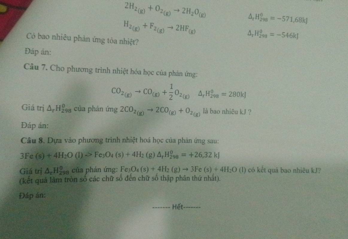 2H_2(g)+O_2(g)to 2H_2O_(g)
H_2(g)+F_2(g)to 2HF_(g)
△ _rH_(298)^0=-571,68kJ
Có bao nhiêu phản ứng tỏa nhiệt?
△ _rH_(298)^0=-546kJ
Đáp án: 
Câu 7. Cho phương trình nhiệt hóa học của phản ứng:
CO_2(g)to CO_(g)+ 1/2 O_2(g)△ _rH_(298)^0=280kJ
Giá trị △ _rH_(298)^0 của phản ứng 2CO_2(g)to 2CO_(g)+O_2(g) là bao nhiêu kJ ? 
Đáp án: 
Câu 8. Dựa vào phương trình nhiệt hoá học của phản ứng sau:
3Fe(s)+4H_2O(l)to Fe_3O_4(s)+4H_2 (g) △ _rH_(298)^0=+26,32kJ
Giá trị △ _rH_(298)^0 của phản ứng: Fe_3O_4(s)+4H_2(g)to 3Fe(s)+4H_2O(l) (l) có kết quả bao nhiêu kJ? 
(kết quả làm tròn số các chữ số đến chữ số thập phân thứ nhất). 
Đáp án: 
Hết