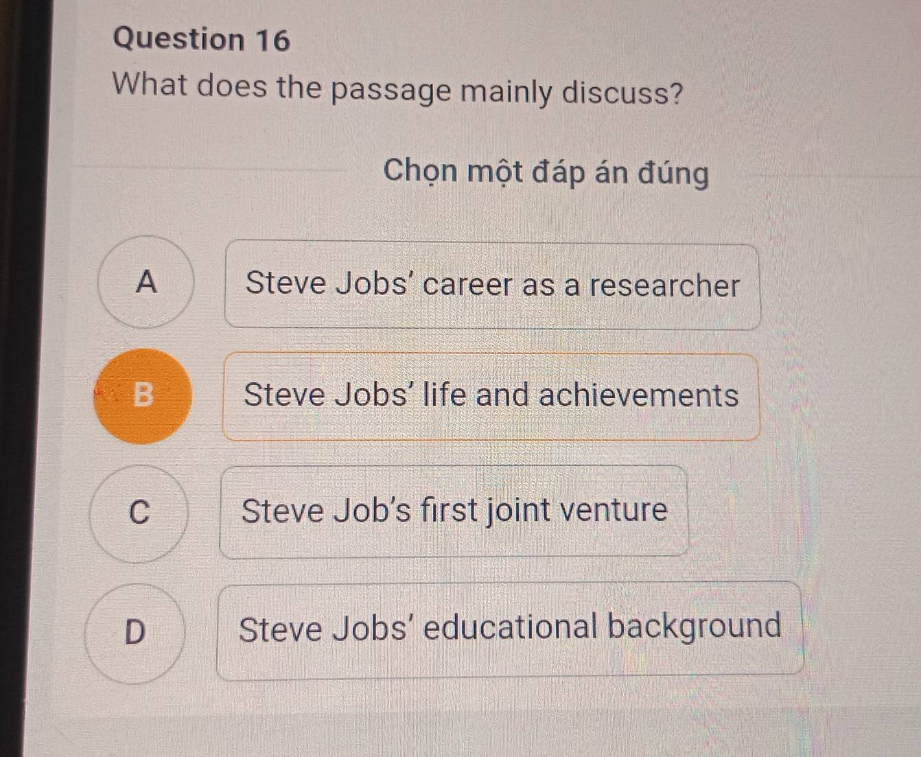 What does the passage mainly discuss?
Chọn một đáp án đúng
A Steve Jobs’ career as a researcher
B Steve Jobs' life and achievements
C Steve Job's first joint venture
D Steve Jobs’ educational background