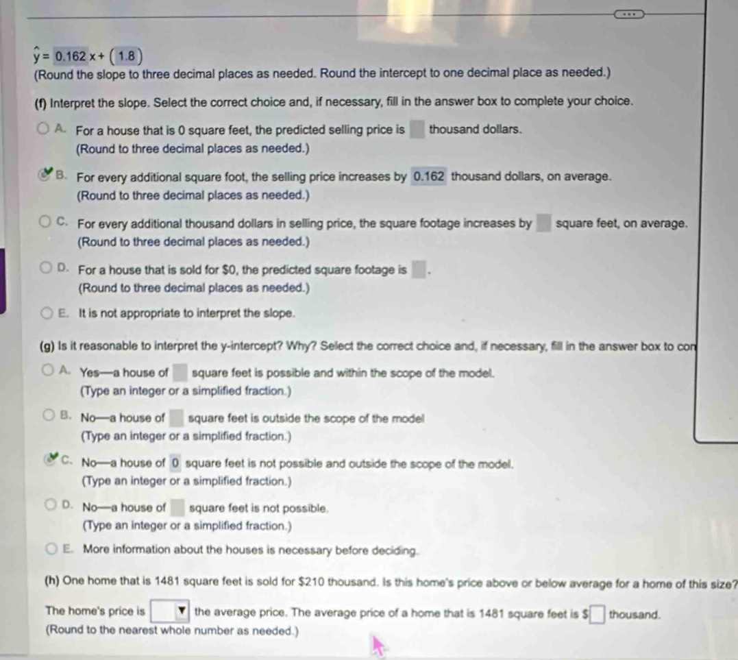 hat y=0.162x+(1.8
(Round the slope to three decimal places as needed. Round the intercept to one decimal place as needed.)
(f) Interpret the slope. Select the correct choice and, if necessary, fill in the answer box to complete your choice.
A. For a house that is 0 square feet, the predicted selling price is □ thousand dollars.
(Round to three decimal places as needed.)
B. For every additional square foot, the selling price increases by 0.162 thousand dollars, on average.
(Round to three decimal places as needed.)
C. For every additional thousand dollars in selling price, the square footage increases by □ square feet, on average.
(Round to three decimal places as needed.)
D. For a house that is sold for $0, the predicted square footage is □. 
(Round to three decimal places as needed.)
E. It is not appropriate to interpret the slope.
(g) Is it reasonable to interpret the y-intercept? Why? Select the correct choice and, if necessary, fill in the answer box to con
A. Yes—a house of □ square feet is possible and within the scope of the model.
(Type an integer or a simplified fraction.)
B. No—a house of □ square feet is outside the scope of the mode 
(Type an integer or a simplified fraction.)
C. No—a house of 0 square feet is not possible and outside the scope of the model.
(Type an integer or a simplified fraction.)
D. No—a house of □ square feet is not possible.
(Type an integer or a simplified fraction.)
E. More information about the houses is necessary before deciding.
(h) One home that is 1481 square feet is sold for $210 thousand. Is this home's price above or below average for a home of this size?
The home's price is the average price. The average price of a home that is 1481 square feet is :□ thousand.
(Round to the nearest whole number as needed.)