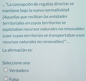 ... "La concepción de regalías directas se
mantiene bajo la nueva normatividad
(Aquellas que recibían las entidades
territoriales en cuyos territorios se
explotaban recursos naturales no renovables
o por cuyos territorios se transportaban esos
recursos naturales no renovables)' ...
La afirmación es:
Seleccione una:
Verdadero
Falso