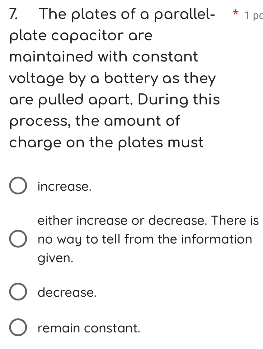 The plates of a parallel- * 1 pa
plate capacitor are
maintained with constant
voltage by a battery as they
are pulled apart. During this
process, the amount of
charge on the plates must
increase.
either increase or decrease. There is
no way to tell from the information 
given.
decrease.
remain constant.