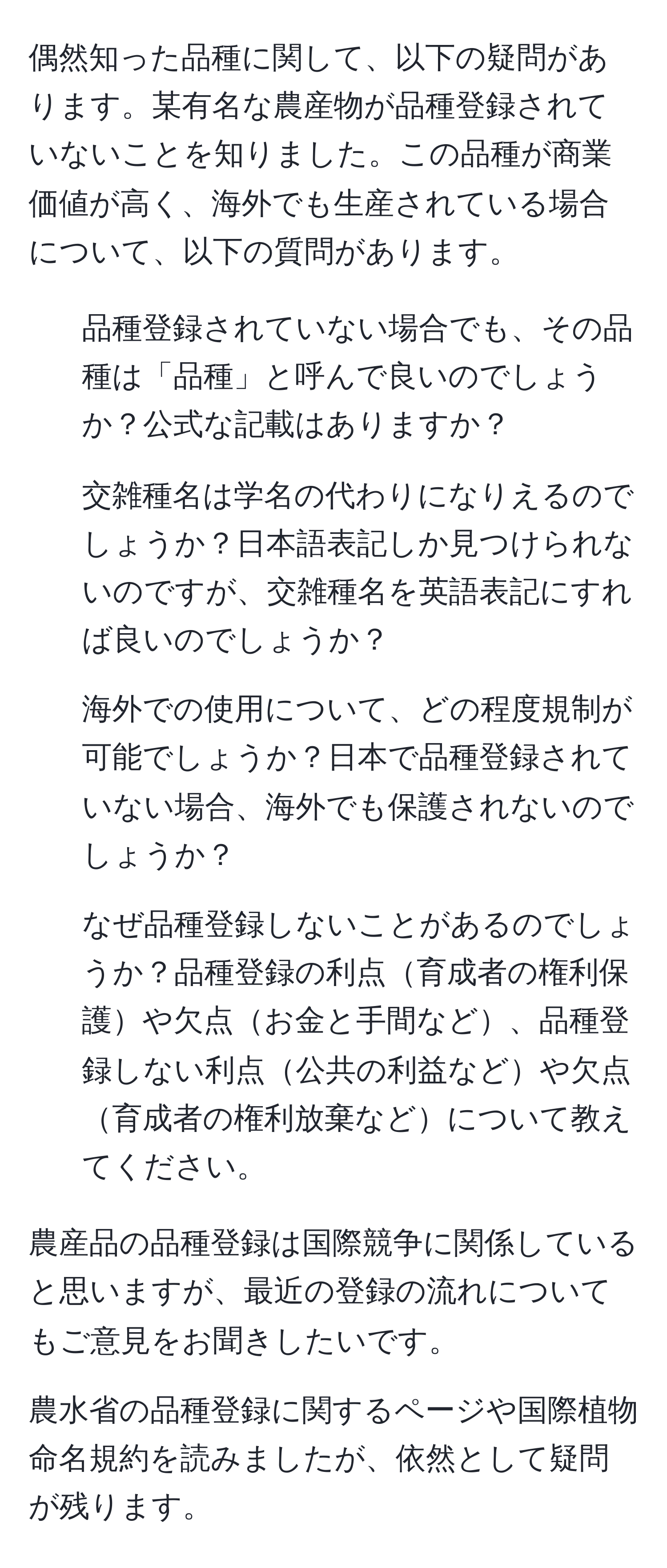 偶然知った品種に関して、以下の疑問があります。某有名な農産物が品種登録されていないことを知りました。この品種が商業価値が高く、海外でも生産されている場合について、以下の質問があります。

1. 品種登録されていない場合でも、その品種は「品種」と呼んで良いのでしょうか？公式な記載はありますか？

2. 交雑種名は学名の代わりになりえるのでしょうか？日本語表記しか見つけられないのですが、交雑種名を英語表記にすれば良いのでしょうか？

3. 海外での使用について、どの程度規制が可能でしょうか？日本で品種登録されていない場合、海外でも保護されないのでしょうか？

4. なぜ品種登録しないことがあるのでしょうか？品種登録の利点育成者の権利保護や欠点お金と手間など、品種登録しない利点公共の利益などや欠点育成者の権利放棄などについて教えてください。

農産品の品種登録は国際競争に関係していると思いますが、最近の登録の流れについてもご意見をお聞きしたいです。

農水省の品種登録に関するページや国際植物命名規約を読みましたが、依然として疑問が残ります。