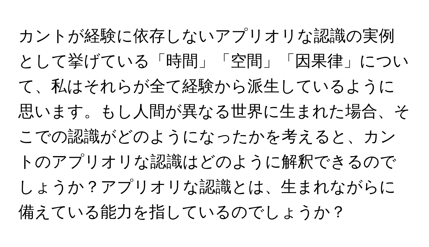 カントが経験に依存しないアプリオリな認識の実例として挙げている「時間」「空間」「因果律」について、私はそれらが全て経験から派生しているように思います。もし人間が異なる世界に生まれた場合、そこでの認識がどのようになったかを考えると、カントのアプリオリな認識はどのように解釈できるのでしょうか？アプリオリな認識とは、生まれながらに備えている能力を指しているのでしょうか？