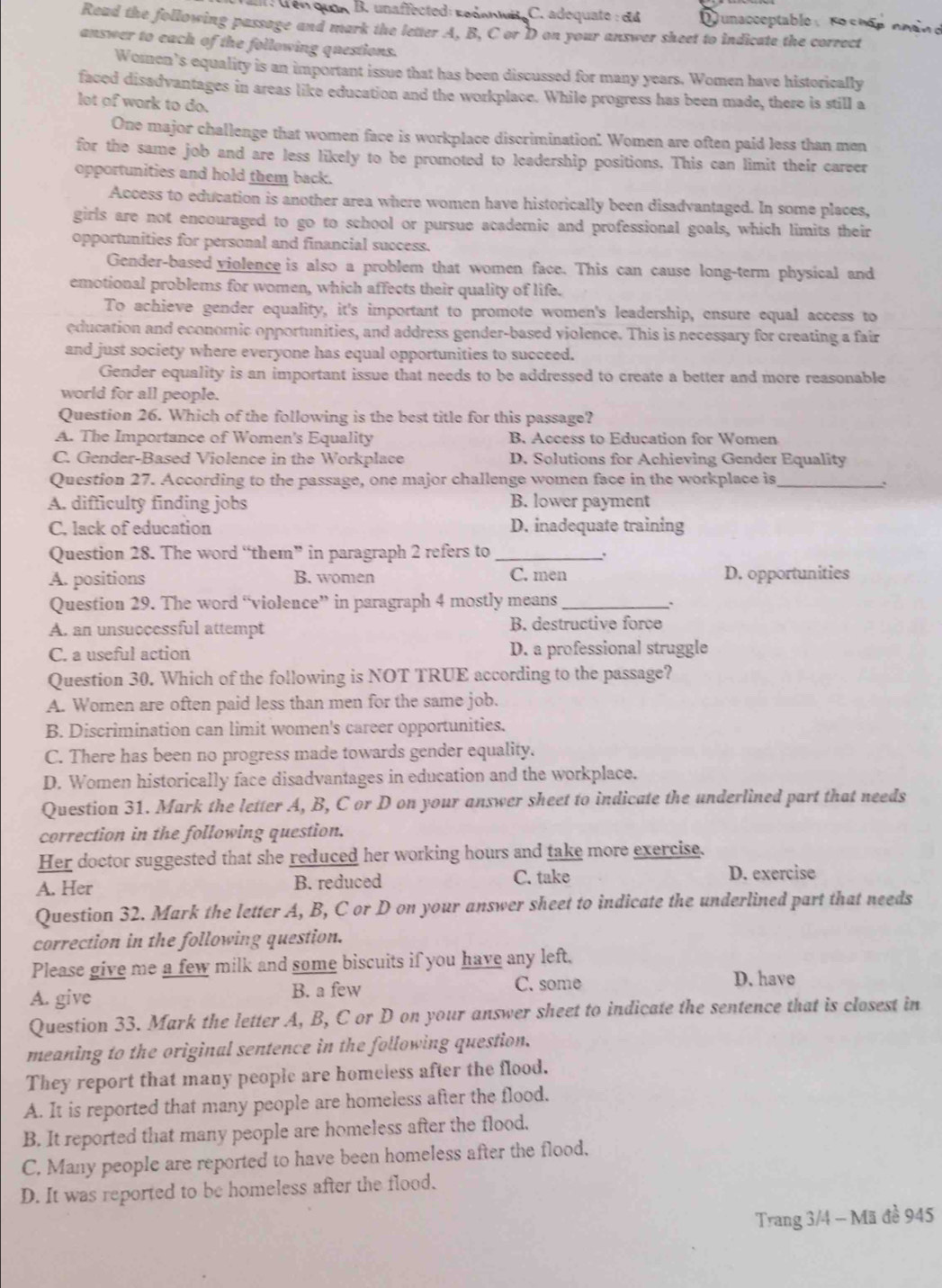 L Lên quân  B. unaffected: reśawit C. adequate : d4  unacceptable : Fo c hập nhin e
Read the following passage and mark the letter A, B, C or D on your answer sheet to indicate the correct
answer to each of the following questions.
Women's equality is an important issue that has been discussed for many years. Women have historically
faced disadvantages in areas like education and the workplace. While progress has been made, there is still a
lot of work to do.
One major challenge that women face is workplace discrimination". Women are often paid less than men
for the same job and are less likely to be promoted to leadership positions. This can limit their career
opportunities and hold them back.
Access to education is another area where women have historically been disadvantaged. In some places,
girls are not encouraged to go to school or pursue academic and professional goals, which limits their
opportunities for personal and financial success.
Gender-based violence is also a problem that women face. This can cause long-term physical and
emotional problems for women, which affects their quality of life.
To achieve gender equality, it's important to promote women's leadership, ensure equal access to
education and economic opportunities, and address gender-based violence. This is necessary for creating a fair
and just society where everyone has equal opportunities to succeed.
Gender equality is an important issue that needs to be addressed to create a better and more reasonable
world for all people.
Question 26. Which of the following is the best title for this passage?
A. The Importance of Women's Equality B. Access to Education for Women
C. Gender-Based Violence in the Workplace D. Solutions for Achieving Gender Equality
Question 27. According to the passage, one major challenge women face in the workplace is_
.
A. difficulty finding jobs B. lower payment
C. lack of education D. inadequate training
Question 28. The word “them” in paragraph 2 refers to_
、.
A. positions B. women C. men D. opportunities
Question 29. The word “violence” in paragraph 4 mostly means_
A. an unsuccessful attempt B. destructive force
C. a useful action D. a professional struggle
Question 30. Which of the following is NOT TRUE according to the passage?
A. Women are often paid less than men for the same job.
B. Discrimination can limit women's career opportunities.
C. There has been no progress made towards gender equality.
D. Women historically face disadvantages in education and the workplace.
Question 31. Mark the letter A, B, C or D on your answer sheet to indicate the underlined part that needs
correction in the following question.
Her doctor suggested that she reduced her working hours and take more exercise.
A. Her B. reduced C. take D. exercise
Question 32. Mark the letter A, B, C or D on your answer sheet to indicate the underlined part that needs
correction in the following question.
Please give me a few milk and some biscuits if you have any left.
A. give B. a few
C. some D. have
Question 33. Mark the letter A, B, C or D on your answer sheet to indicate the sentence that is closest in
meaning to the original sentence in the following question.
They report that many people are homeless after the flood.
A. It is reported that many people are homeless after the flood.
B. It reported that many people are homeless after the flood.
C. Many people are reported to have been homeless after the flood.
D. It was reported to be homeless after the flood.
Trang 3/4 - Mã đề 945