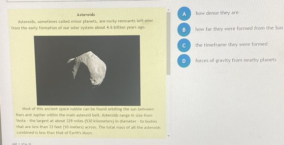 Asteroids A how dense they are
Asteroids, sometimes called minor planets, are rocky remnants left over
from the early formation of our solar system about 4.6 billion years ago. B how far they were formed from the Sun
c the timeframe they were formed
D forces of gravity from nearby planets
Most of this ancient space rubblie can be found orbiting the sun between
Mars and Jupiter within the main asteroid belt. Asteroids range in size from
Vesta - the largest at about 329 miles (530 kilometers) in diameter - to bodies
that are less than 33 feet (10 meters) across. The total mass of all the asteroids
comblined is less than that of Earth's Moon.