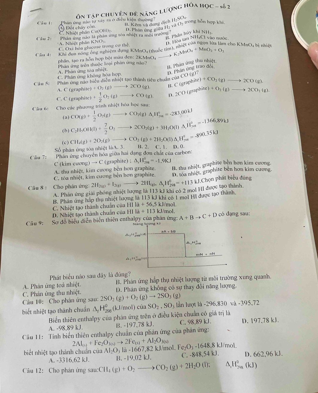 Ôn tập chuyện đẻ năng lượng hóa học - số 2
Câu 1: Phản ứng nào lự xảy ra ở điều kiện thường? H_2SO_4. trong hỗn hợp khí.
A) Đốt cháy cồn. B. Kêm và dung dịch O_2
C. Nhiệt phân Cu(OH)2. D. Phản ứng giữa H_2 và
Câu 2: Phản ứng nảo là phản ứng tóa nhiệt ra môi trường? hiy khí NH_3.
B. Phân
A. Nhiệt phân P KNO 1
C. Oxi hóa glucose trong cơ thể. D. Hòa tan NH₄Cl vào nước.
Câu 4:  Khi dun nóng ổng nghiệm dựng KMnO₄ (thuốc tím), nhiệt của ngọn lửa làm cho h KMnO_4 bị nhiệt
phân, tạo ra hỗn hợp bột màu đen: 2KMnO₄ to K_2MnO_4+MnO_2+O_2
B. Phản ứng thu nhiệt.
Phản ứng trên thuộc loại phản ứng nào?
A. Phản ứng tỏa nhiệt.
D. Phản ứng trao đổi.
C. Phản ứng không hóa hợp.
Câu 5: Phản ứng nào biểu diễn nhiệt tạo thành tiêu chuẩn của C(graphite)+CO_2(g)to 2CO(g). CO(g )?
A. C (graphite) +O_2(g)to 2CO(g). B.
C. C (graphite) + 1/2 O_2(g)to CO(g). D 2CO(graphite)+O_2(g)to 2CO_2(g).
Câu 6: Cho các phương trình nhiệt hóa học sau:
(a) CO(g)+ 1/2 O_2(g)to CO_2(g)△ _1H_(298)^o=-283,00kJ
(b) C_2H_5OH(l)+ 7/2 O_2to 2CO_2(g)+3H_2O(l)△ _,H_(208)°=-1366.89kJ
(c)
Số phản ứng tỏa nhiệt làA. 3. CH_4(g)+2O_2(g)to CO_2(g)+2H_2O(l)△ _rH_(298)^0=-890.35kJ B. 2. C.1. D. 0.
Câu 7: Phản ứng chuyền hóa giữa hai dạng đơn chất của carbon:
C (kim cương) → C (graphite) ; △ _rH_(298)^0=-1.9KJ
A. thu nhiệt, kim cương bền hơn graphite. B. thu nhiệt, graphite bền hơn kim cương.
C. tỏa nhiệt, kim cương bền hơn graphite. D. tỏa nhiệt, graphite bền hơn kim cương.
Câầu 8 : Cho phản ứng: 2H_2(g)+I_2(g)to 2HI_(g),△ _rH_(298)^0=+113kJ.Chọn phát biểu đúng
A. Phản ứng giải phóng nhiệt lượng là 113 kJ khi có 2 mol HI được tạo thành.
B. Phản ứng hấp thụ nhiệt lượng là 113 kJ khi có 1 mol HI được tạo thành.
C. Nhiệt tạo thành chuẩn của HIla+56,5 kJ/mol.
D. Nhiệt tạo thành chuẩn của HIla+113 kJ/mol.
Câu 9: * Sơ đồ biểu diễn biến thiên enthalpy của phản ứng: A+Bto C+D có dạng sau:
Năng lượng kJ
aA+bB
△ _1H_(298)^(alpha)(cd)
△ _1H_(298)^o
mN+nN
△ _fH_(298)^o(sp)
Phát biểu nào sau đây là đúng?
A. Phản ứng toả nhiệt. B. Phản ứng hấp thụ nhiệt lượng từ môi trường xung quanh.
C. Phản ứng thu nhiệt. D. Phản ứng không có sự thay đồi năng lượng.
Câu 10: Cho phản ứng sau: 2SO_2(g)+O_2(g)to 2SO_3(g)
biết nhiệt tạo thành chuẩn △ _fH_(298)^0 (kJ/mol) của SO_2,SO_3 lần lượt là -296,830 và -395,72
Biến thiên enthalpy của phản ứng trên ở điều kiện chuẩn có giá trị là
A. -98,89 kJ. B. -197,78 kJ. C. 98,89 kJ. D. 197,78 kJ.
Câu 11: Tính biến thiên enthalpy chuẩn của phản ứng của phản ứng:
2Al_(s)+Fe_2O_3(s)to 2Fe_(s)+Al_2O_3(s)
biết nhiệt tạo thành chuần của Al_2O_3la-166 7,82 kJ/mol. Fe_2O_3-1648,8kJ/mol.
A. -3316,62 kJ. B. -19,02 kJ. C. -848,54 k.J. D. 662,96 kJ.
Câu 12: Cho phản ứng sau: CH_4(g)+O_2 to CO_2(g)+2H_2O(l); △ _rH_(298)^0(kJ)