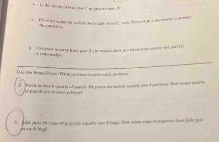 Is the quotient less than 1 or greater than 1? 
c. Write an equation to find the length of each piece. Then write a statement to answer 
the question. 
d. Use your answer from part (h) to explain how you know your answer for part (c) 
is reasonable. 
Use the Read-Draw--Write process to solve each problem. 
2. Noah makes 6 quarts of punch. He pours the punch equally into 4 pitchers. How many quarts 
of punch are in each pitcher? 
3. Julie puts 26 cups of popcorn equally into 8 bags. How many cups of popcorn does Julie put 
In each bag?