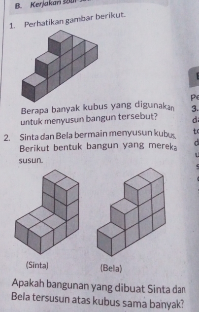 Kerjakan soul 
1. Perhatikan gambar berikut. 
Pe 
Berapa banyak kubus yang digunakan 3. 
untuk menyusun bangun tersebut? d 
2. Sinta dan Bela bermain menyusun kubus tc 
Berikut bentuk bangun yang mereka d 
L 
susun. 
(Sinta) (Bela) 
Apakah bangunan yang dibuat Sinta dan 
Bela tersusun atas kubus sama banyak?