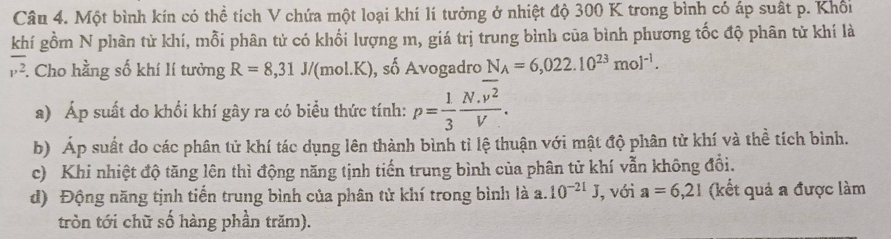 Một bình kín có thể tích V chứa một loại khí lí tưởng ở nhiệt độ 300 K trong bình có áp suất p. Khôi 
khí gồm N phân tử khí, mỗi phân tử có khối lượng m, giá trị trung bình của bình phương tốc độ phân tử khí là
overline v^2. : Cho hằng số khí lí tưởng R=8,31 /(mol.K) , số Avogadro N_A=6,022.10^(23)mol^(-1). 
a) Áp suất do khổi khí gây ra có biểu thức tính: p= 1/3 frac N.overline v^2V. 
b) Áp suất do các phân tử khí tác dụng lên thành bình tỉ lệ thuận với mật độ phân tử khí và thể tích bình. 
c) Khi nhiệt độ tăng lên thì động năng tịnh tiến trung bình của phân tử khí vẫn không đổi. 
d) Động năng tịnh tiến trung bình của phân tử khí trong bình là a. 10^(-21)J , với a=6,21 (kết quả a được làm 
tròn tới chữ số hàng phần trăm).