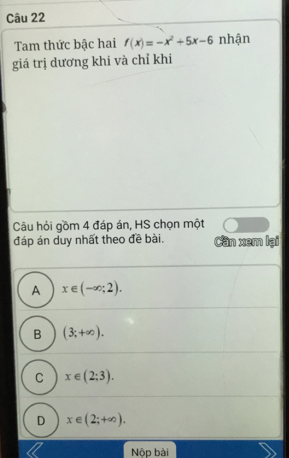 Tam thức bậc hai f(x)=-x^2+5x-6 nhận
giá trị dương khi và chỉ khi
Câu hỏi gồm 4 đáp án, HS chọn một
đáp án duy nhất theo đề bài. Cần xem lại
A x∈ (-∈fty ;2).
B (3;+∈fty ).
C x∈ (2;3).
D x∈ (2;+∈fty ). 
Nộp bài