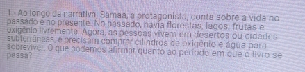 Ao longo da narrativa, Samaa, a protagonista, conta sobre a vida no 
passado e no presente. No passado, havia florestas, lagos, frutas e 
oxigênio livremente. Agora, as pessoas vivem em desertos ou cidades 
subterrâneas, e precisam comprar cilindros de oxigênio e água para 
sobreviver. O que podemos afirmar quanto ao período em que o livro se 
passa?