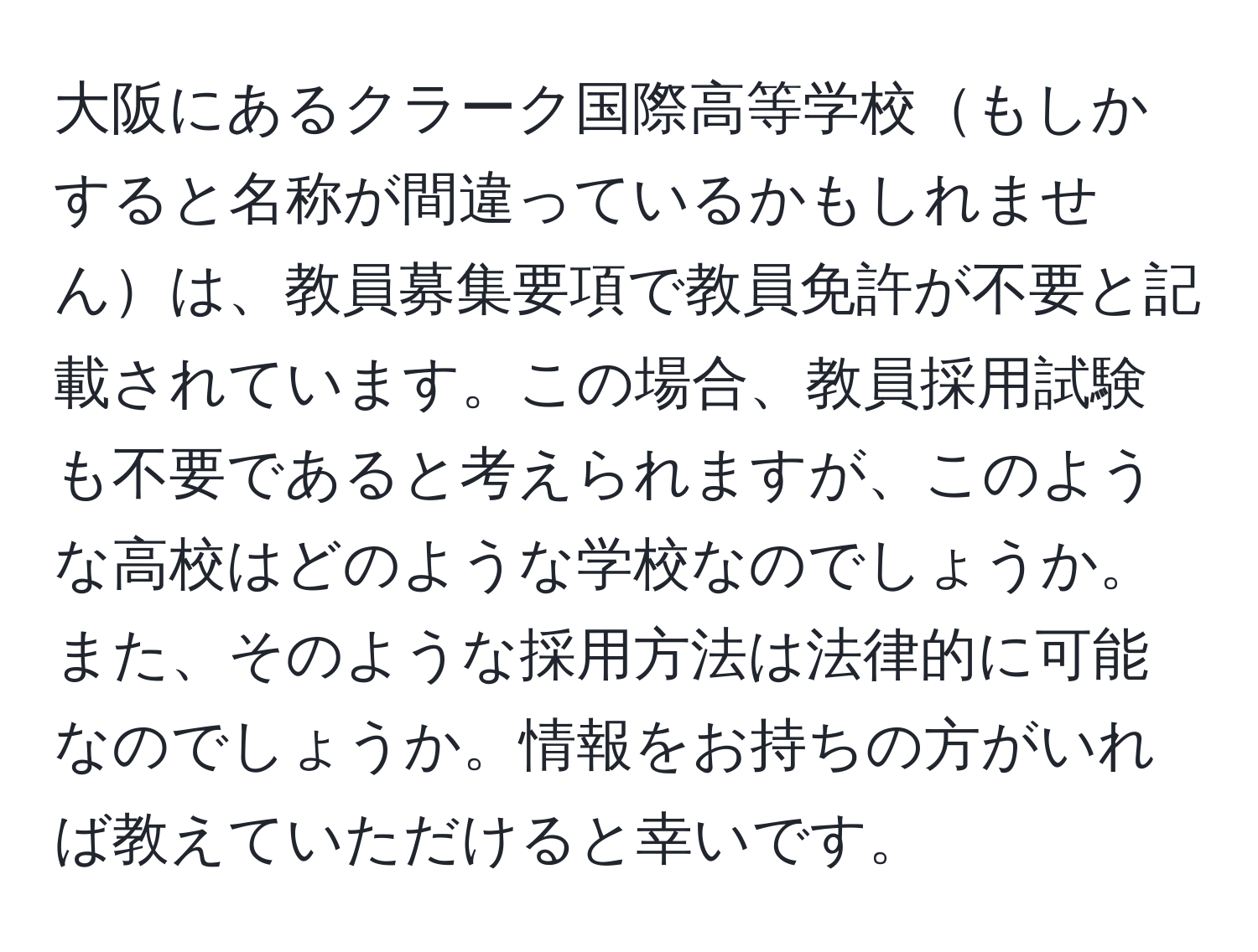 大阪にあるクラーク国際高等学校もしかすると名称が間違っているかもしれませんは、教員募集要項で教員免許が不要と記載されています。この場合、教員採用試験も不要であると考えられますが、このような高校はどのような学校なのでしょうか。また、そのような採用方法は法律的に可能なのでしょうか。情報をお持ちの方がいれば教えていただけると幸いです。