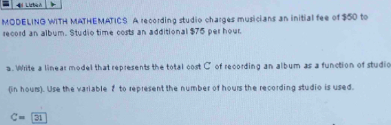 Listen 
MODELING WITH MATHEMATICS A recording studio charges musicians an initial fee of $50 to 
record an album. Studio time costs an additional $75 per hour. 
a. Write a linear model that represents the total cost C of recording an album as a function of studio 
(in hours). Use the variable 2 to represent the number of hours the recording studio is used.
C=31