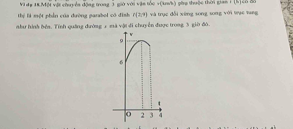 Vì dụ 18.Một vật chuyển động trong 3 giờ với vận tốc v(km/h) phụ thuộc thời gian # (h) có đổ 
thị là một phần của đường parabol có đỉnh I(2;9) và trục đối xứng song song với trục tung 
như hình bên. Tính quãng đường s mà vật di chuyển được trong 3 giờ đó.