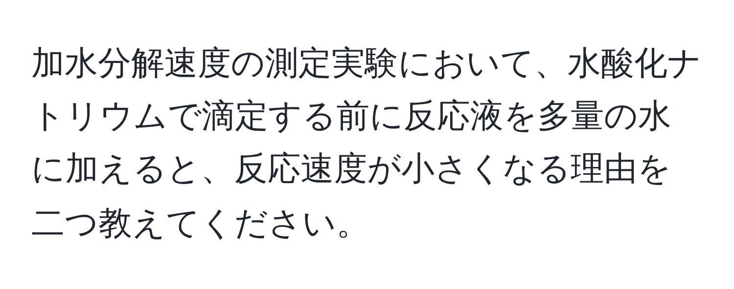 加水分解速度の測定実験において、水酸化ナトリウムで滴定する前に反応液を多量の水に加えると、反応速度が小さくなる理由を二つ教えてください。