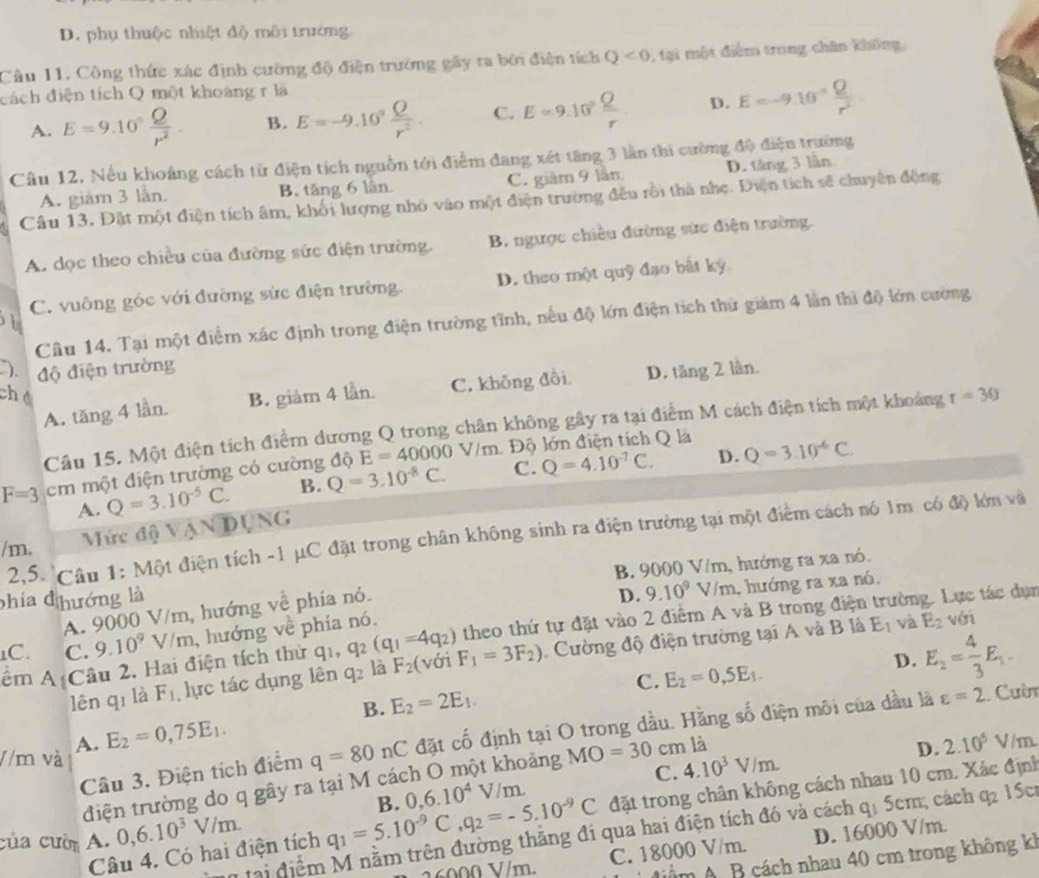D. phụ thuộc nhiệt độ môi trường
Câu 11, Công thức xác định cường độ điện trường gây ra bởi điện tích Q<0</tex>  , tại một điểm trong chân không,
đách điện tích Q một khoàng r là
A. E=9.10° Q/r^2 . B. E=-9.10^9 Q/r^2 . C. E=9.10° Q/r  D. E=-9.10^(-a) Q/r^2 
Câu 12. Nếu khoảng cách từ điện tích nguồn tới điểm đang xét tăng 3 lần thi cường độ điện trường
A. giàm 3 lần. B. tăng 6 lần. C. giàm 9 lần D. táng 3 lần
Câu 13, Đặt một điện tích âm, khối lượng nhỏ vào một điện trường đều rồi thà nhẹ. Điện tích sẽ chuyên động
A. dọc theo chiều của đường sức điện trường. B. ngược chiều đường sức điện trường.
C. vuỡng góc với đường sức điện trường. D. theo một quỹ đạo bắt kỳ
Câu 14. Tại một điểm xác định trong điện trường tĩnh, nếu độ lớn điện tích thứ giảm 4 lần thì độ lớn cường
). độ điện trường
A. tăng 4 lần. B. giảm 4 lần. C. không đổi D. tăng 2 lần.
ché
Câu 15. Một điện tích điểm dương Q trong chân không gây ra tại điểm M cách điện tích một khoảng r=30
D.
F=3 em một điện trường có cường độ E=40000V/m Độ lớn điện tích Q là
A. Q=3.10^(-5)C. B. Q=3.10^(-8)C. C. Q=4.10^(-7)C. Q=3.10^(-6)C.
/m. Mức độ VANDUNG
2,5. Câu 1: Một điện tích -1 μC đặt trong chân không sinh ra điện trường tại một điểm cách nó 1m có độ lớn và
phía đ hướng là B. 9000 V/m, hướng ra xa nó.
A. 9000 V/m , hướng về phía nó.
D. 9.10^9V/m , hướng ra xa nó.
1C. C. 9.10^9V/m , hướng về phía nó. theo thứ tự đặt vào 2 điểm A và B trong điện trường. Lực tác dụn
ểm A Câu 2. Hai điện tích thứ qi, q_2(q_1=4q_2) y_1F_1=3F_2). Cường độ điện trường tại A và B là E_1 và E_2 với
B. E_2=2E_1. E_2=0,5E_1. D. E_2= 4/3 E_1
lên qī là F_1 lực tác dụng lên q_2 là F_2(v
C.
//m và q=80nC đặt cố định tại O trong dầu. Hằng số điện môi của dầu là
varepsilon =2 Cuờn
A. E_2=0,75E_1.
Câu 3. Điện tích điểm
bảng C. 4.10^3V/m.
điện trường do q gây ra tại M cá MO=30 cm là
D. 2.10^5V/r n
của cười A. 0,6.10^3V/m. q_1=5.10^(-9)C,q_2=-5.10^(-9)C B. 0,6.10^4V/m. đặt trong chân không cách nhau 10 cm. Xác định
* tại điểm M nằm trên đường thắng đi qua hai điện tích đó và cách 4 5cm; cách 0 I Sc
0  V/m. C. 18000 V/m. D. 16000 V/m.
Câu 4. Có hai điện tích
Nểm A B cách nhau 40 cm trong không kh
