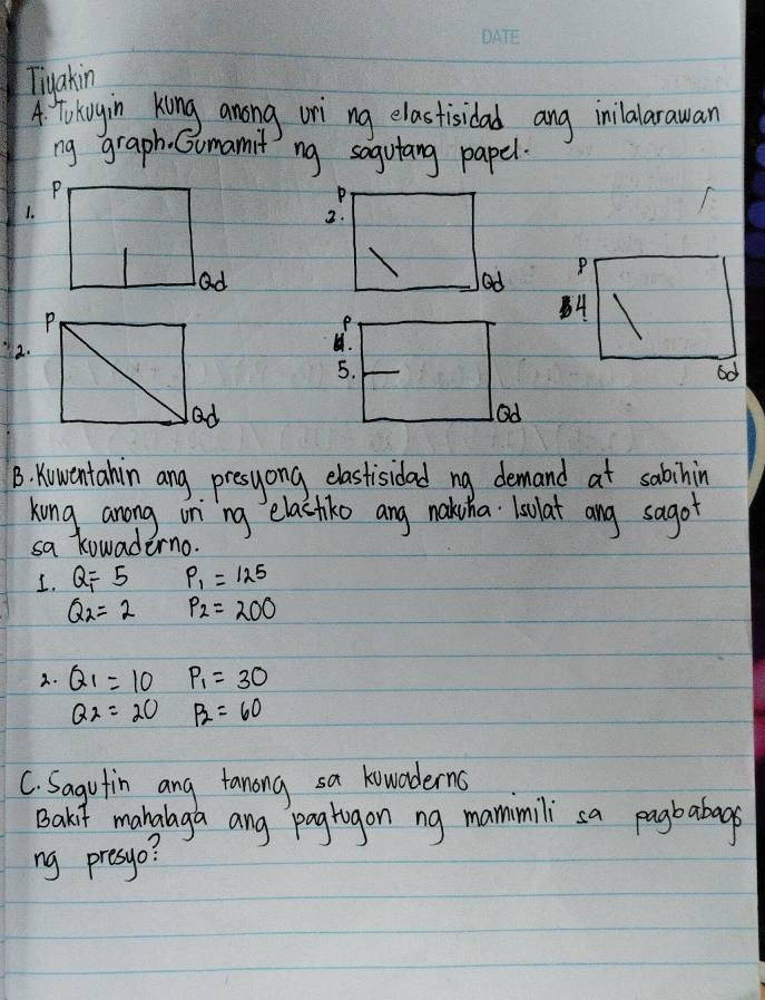 Tiyakin 
A. To kuyin king anong ori ng elastisidad ang inilalarawan 
ng graph. Gomamit ng sogutang papel. 
P 
1. 
2. 
P 
Od 
A 
2. 
5. 
od 
Od 
B. Kowentahin ang presyong elastisidad ng demand at sabinin 
king anong on `ng elactiko ang nahuha Lsulat ang sagot 
sa kowaderno. 
1. Q_1=5 P_1=125
Q_2=2 P_2=200
2. Q_1=10P_1=30
Q_2=20 x= 3/□   P_2=60
C. Sagutin ang fanong sa kowoderns 
Bakit manglaga ang pagtigon ng mammili sa pagbabags 
ng presyo?