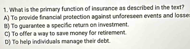 What is the primary function of insurance as described in the text?
A) To provide financial protection against unforeseen events and losse:
B) To guarantee a specific return on investment.
C) To offer a way to save money for retirement.
D) To help individuals manage their debt.