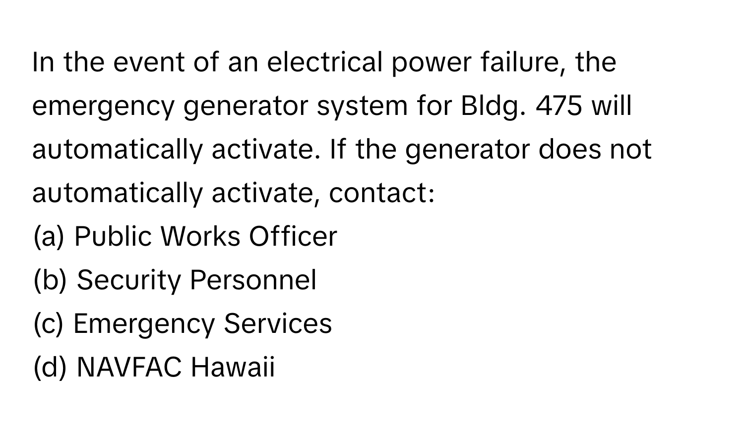 In the event of an electrical power failure, the emergency generator system for Bldg. 475 will automatically activate. If the generator does not automatically activate, contact:

(a) Public Works Officer 
(b) Security Personnel 
(c) Emergency Services 
(d) NAVFAC Hawaii