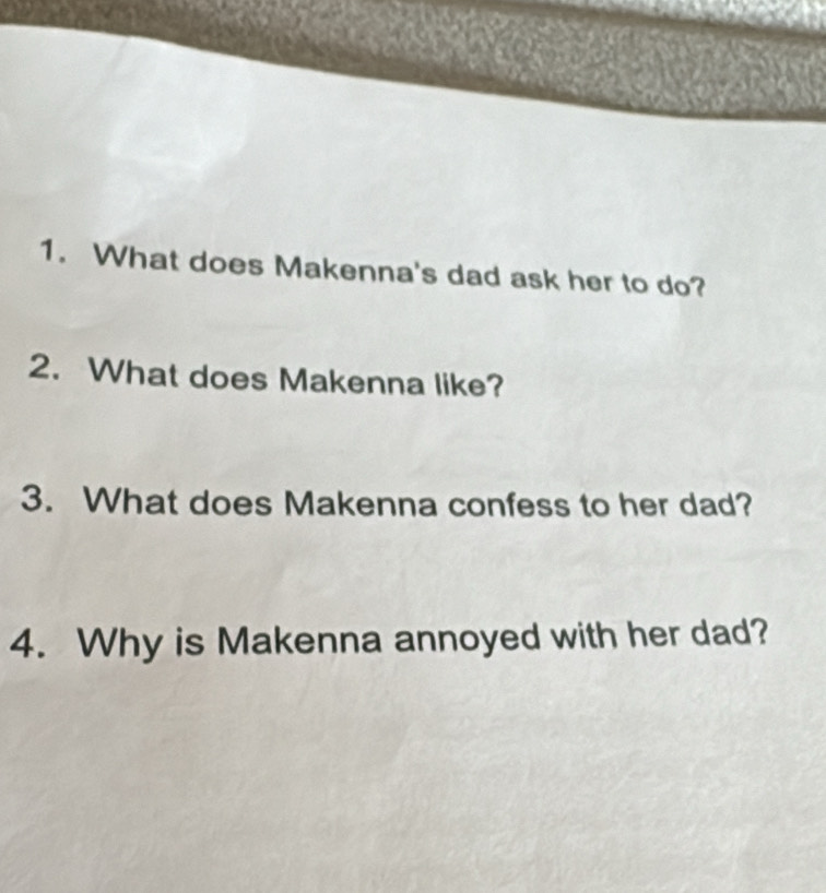 What does Makenna's dad ask her to do? 
2. What does Makenna like? 
3. What does Makenna confess to her dad? 
4. Why is Makenna annoyed with her dad?