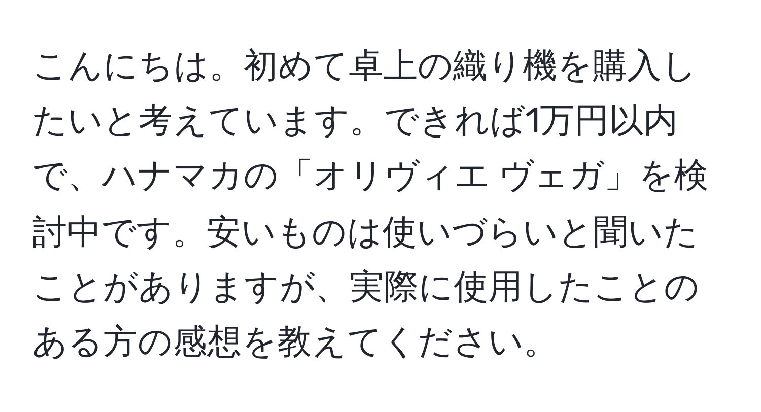 こんにちは。初めて卓上の織り機を購入したいと考えています。できれば1万円以内で、ハナマカの「オリヴィエ ヴェガ」を検討中です。安いものは使いづらいと聞いたことがありますが、実際に使用したことのある方の感想を教えてください。