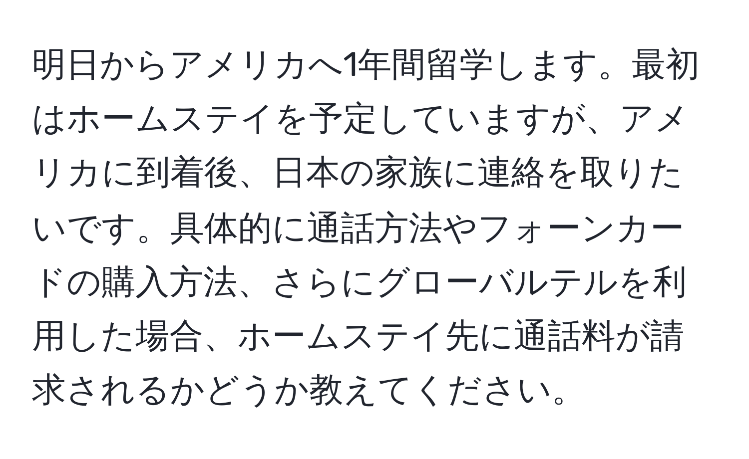 明日からアメリカへ1年間留学します。最初はホームステイを予定していますが、アメリカに到着後、日本の家族に連絡を取りたいです。具体的に通話方法やフォーンカードの購入方法、さらにグローバルテルを利用した場合、ホームステイ先に通話料が請求されるかどうか教えてください。