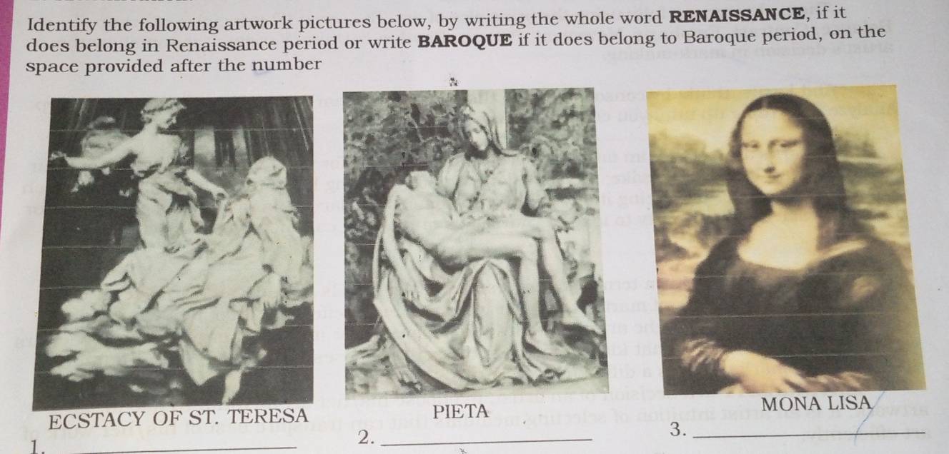 Identify the following artwork pictures below, by writing the whole word RENAISSANCE, if it 
does belong in Renaissance period or write BAROQUE if it does belong to Baroque period, on the 
space provided after the number 
ECSTACY OF ST. TERESA PIETA 
1. 
_ 
2._ 
3._