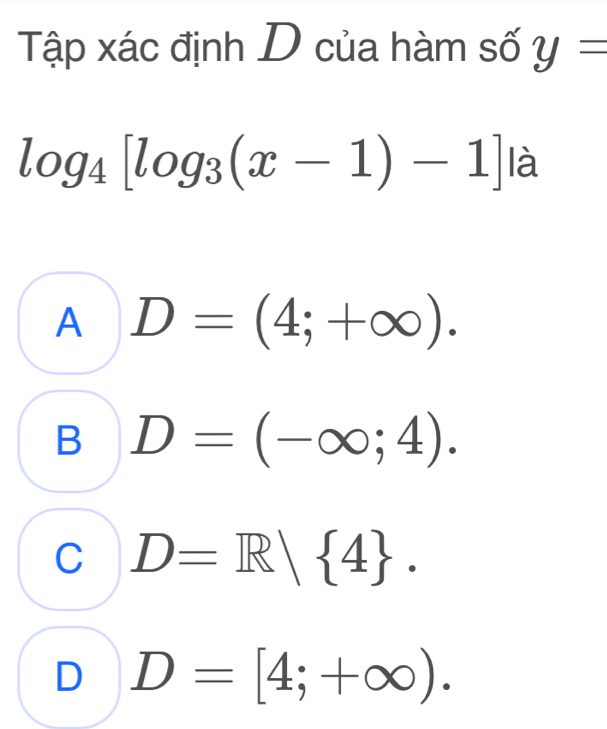 Tập xác định D của hàm số y=
log _4[log _3(x-1)-1] là
A D=(4;+∈fty ).
B D=(-∈fty ;4).
C D=R| 4.
D D=[4;+∈fty ).