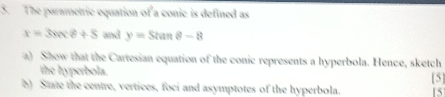 The parametric equation of a conic is defined as
x=3sec θ +5 and y=Stan θ -8
a) Show that the Cartesian equation of the conic represents a hyperbola. Hence, sketch 
the hyperbola. 
[5] 
b) State the centre, vertices, foci and asymptotes of the hyperbola. 15