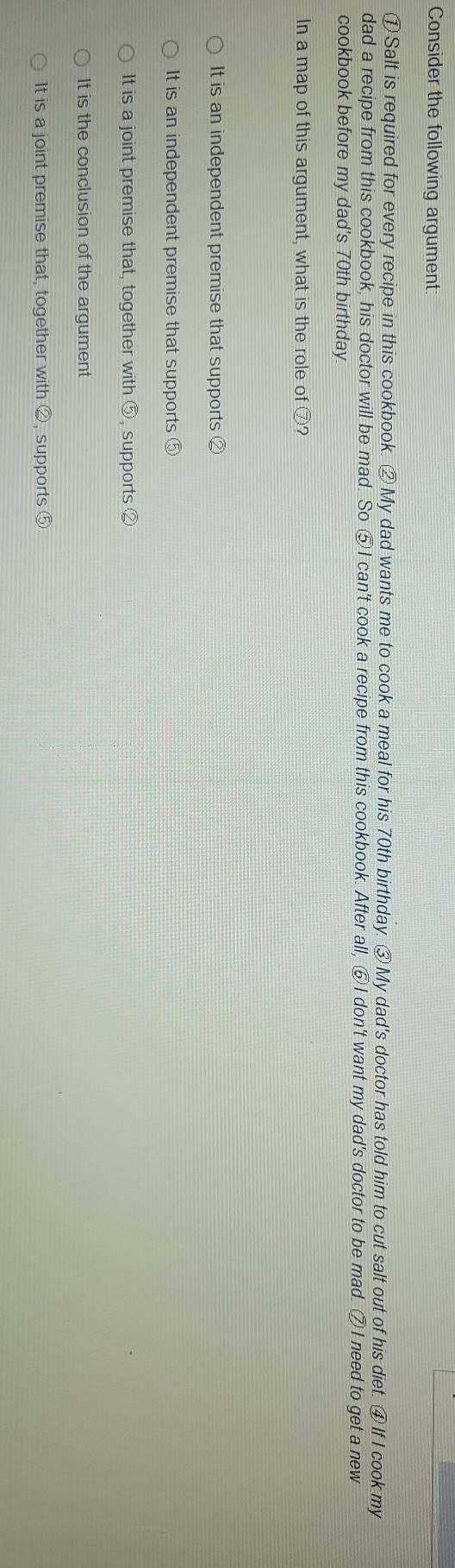 Consider the following argument
① Salt is required for every recipe in this cookbook. ②My dad wants me to cook a meal for his 70th birthday. ③ My dad's doctor has told him to cut salt out of his diet. ④ If I cook my
dad a recipe from this cookbook, his doctor will be mad. So ⑤ I can't cook a recipe from this cookbook. After all, ⑥I don't want my dad's doctor to be mad. ⑦I need to get a new
cookbook before my dad's 70th birthday.
In a map of this argument, what is the role of ⑦?
It is an independent premise that supports ②
It is an independent premise that supports ⑤
It is a joint premise that, together with ⑤, supports ②
It is the conclusion of the argument
It is a joint premise that, together with ②, supports ⑤