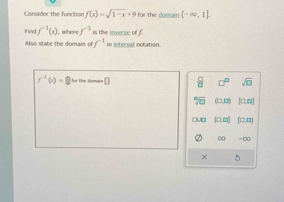 Consider the function f(x)=sqrt(1-x)+9 for the domain (-∈fty ,1]. 
Find f^(-1)(x) , where f^(-1) is the inverse of f.
Also state the domain of f^(-1) in interval notation.
f^(-1)(x)=□ for the domain □  □ /□   □^(□) sqrt(□ )
sqrt[□](□ ) (□ ,□ ) [□ ,□ ]
(□ ,□ ] [□ ,□ )
∞ -∞
×