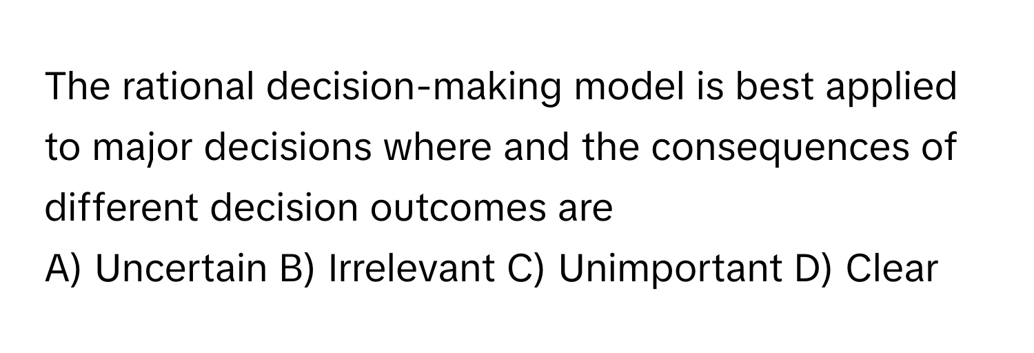 The rational decision-making model is best applied to major decisions where and the consequences of different decision outcomes are
A) Uncertain B) Irrelevant C) Unimportant D) Clear