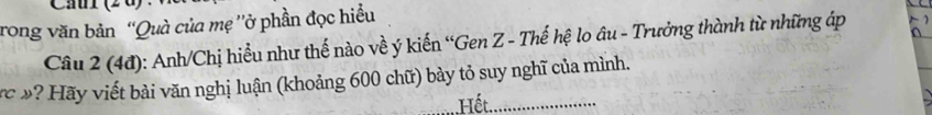 rong văn bản ''Quà của mẹ ''ở phần đọc hiều 
Câu 2 (4đ): Anh/Chị hiểu như thế nào về ý kiến “Gen Z - Thế hệ lo âu - Trưởng thành từ những áp 
vc »? Hãy viết bài văn nghị luận (khoảng 600 chữ) bày tỏ suy nghĩ của mình. 
_.Hết._