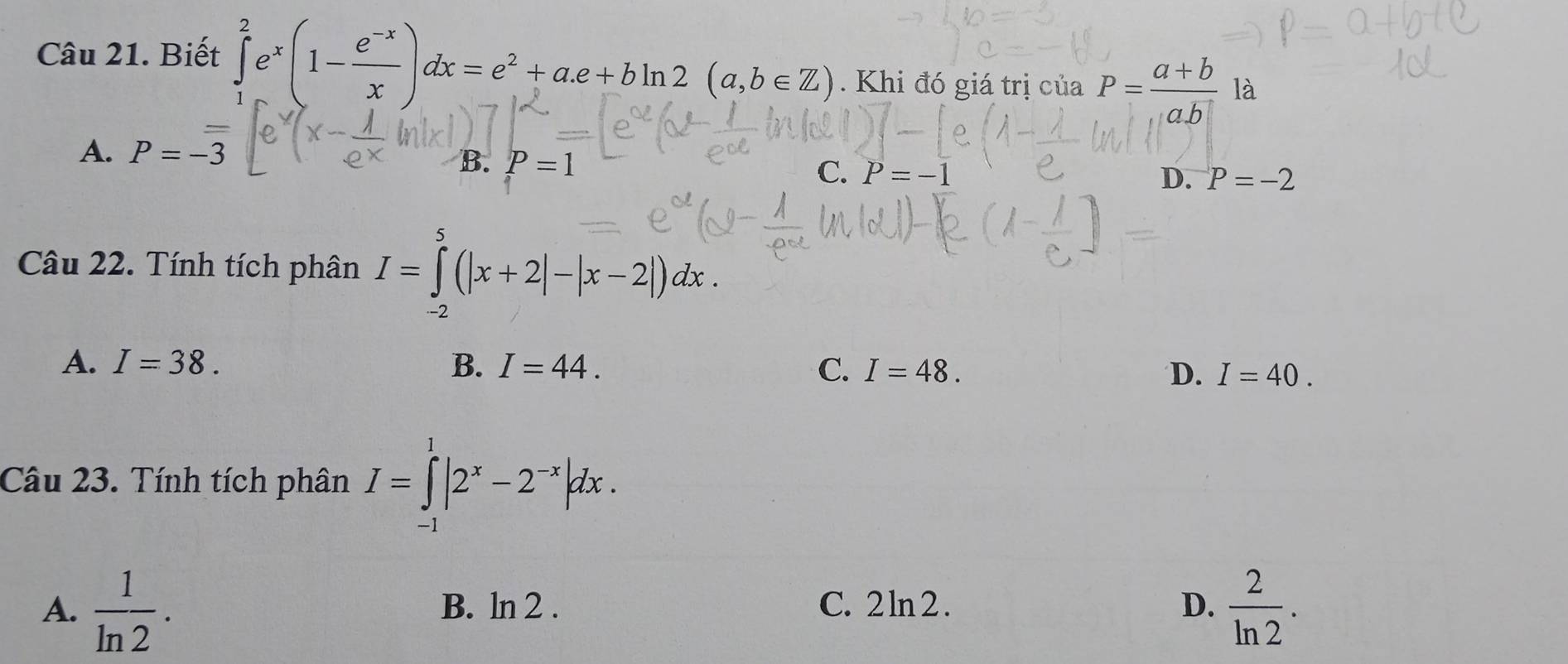 Biết ∈tlimits _1^(2e^x)(1- (e^(-x))/x )dx=e^2+a.e+bln 2(a,b∈ Z). Khi đó giá trị của P= (a+b)/ab  là
A. P=-overline overline 3
B. P=1 C. P = -1 D. P=-2
Câu 22. Tính tích phân I=∈tlimits _(-2)^5(|x+2|-|x-2|)dx.
A. I=38. B. I=44. C. I=48. D. I=40. 
Câu 23. Tính tích phân I=∈tlimits _(-1)^1|2^x-2^(-x)|dx.
A.  1/ln 2 . B. ln 2 . C. 2ln 2. D.  2/ln 2 .