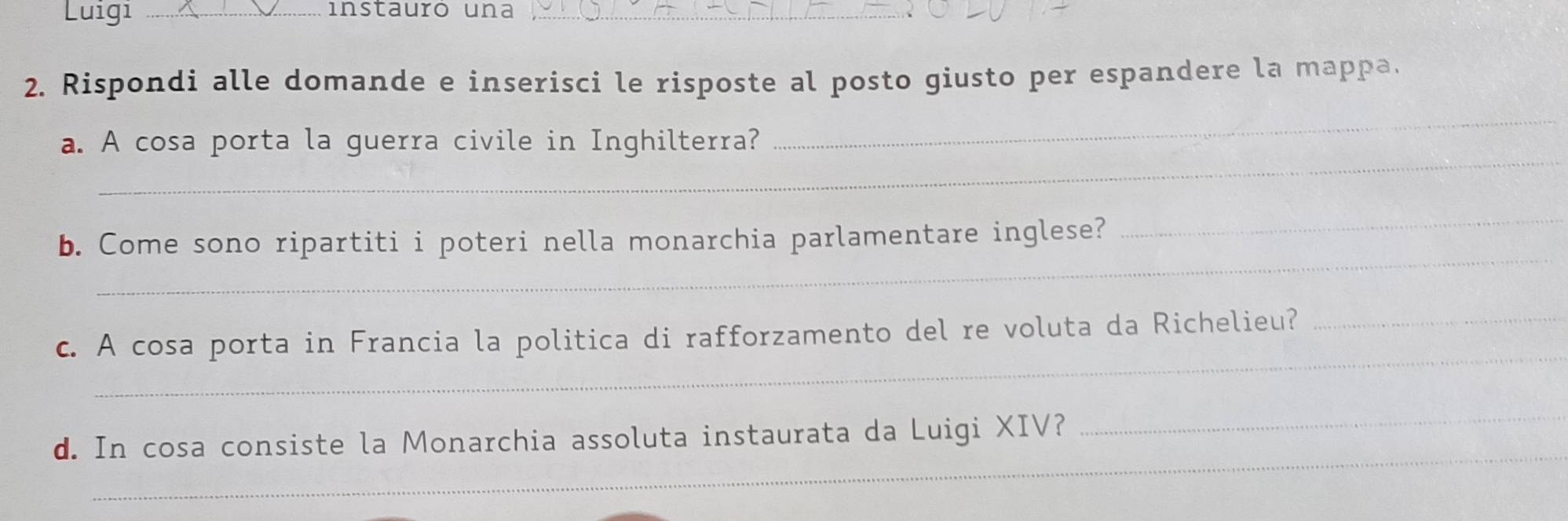 Luigi _instauró una_ 
2. Rispondi alle domande e inserisci le risposte al posto giusto per espandere la mappa. 
_ 
a. A cosa porta la guerra civile in Inghilterra? 
_ 
_ 
b. Come sono ripartiti i poteri nella monarchia parlamentare inglese? 
_ 
_ 
c. A cosa porta in Francia la politica di rafforzamento del re voluta da Richelieu?_ 
_ 
_ 
d. In cosa consiste la Monarchia assoluta instaurata da Luigi XIV?