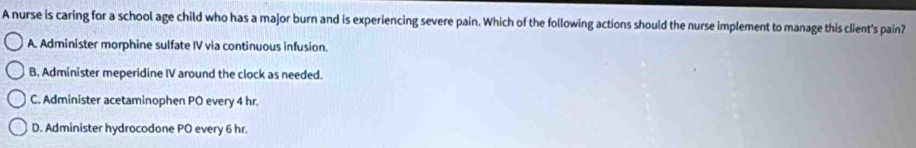 A nurse is caring for a school age child who has a major burn and is experiencing severe pain. Which of the following actions should the nurse implement to manage this client's pain?
A. Administer morphine sulfate IV via continuous infusion.
B. Administer meperidine IV around the clock as needed.
C. Administer acetaminophen PO every 4 hr.
D. Administer hydrocodone PO every 6 hr.