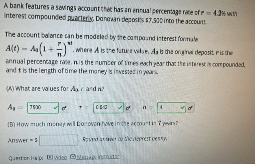 A bank features a savings account that has an annual percentage rate of r=4.2% with
interest compounded quarterly. Donovan deposits $7,500 into the account. 
The account balance can be modeled by the compound interest formula
A(t)=A_0(1+ r/n )^nt , where A is the future value, A_0 is the original deposit, r is the 
annual percentage rate, n is the number of times each year that the interest is compounded, 
and t is the length of time the money is invested in years. 
(A) What are values for A_0 , r. and n?
A_0= 7500 σ . r= 0.042 o* . n= 4 surd |sigma^4
(B) How much money will Donovan have in the account in 7 years? 
Answer = $  1/2 . Round answer to the nearest penny. 
Question Help: * Video Message instructor